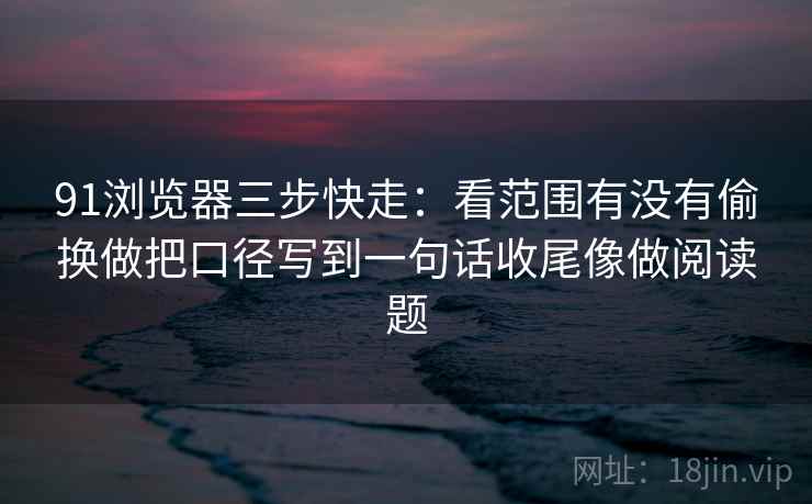 91浏览器三步快走：看范围有没有偷换做把口径写到一句话收尾像做阅读题