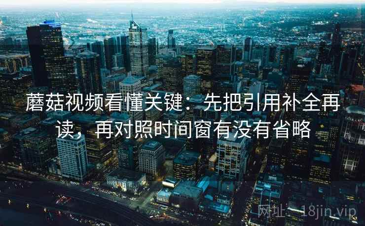 蘑菇视频看懂关键：先把引用补全再读，再对照时间窗有没有省略