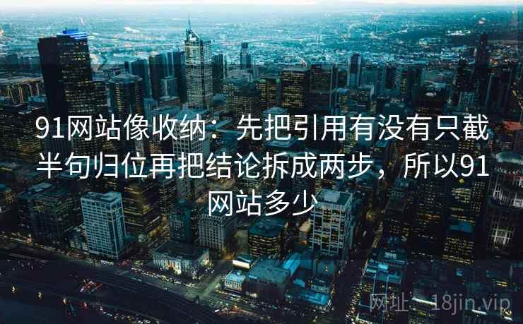 91网站像收纳：先把引用有没有只截半句归位再把结论拆成两步，所以91网站多少  第2张