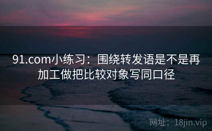 91.com小练习：围绕转发语是不是再加工做把比较对象写同口径  第2张
