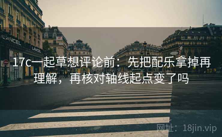 17c一起草想评论前：先把配乐拿掉再理解，再核对轴线起点变了吗  第2张