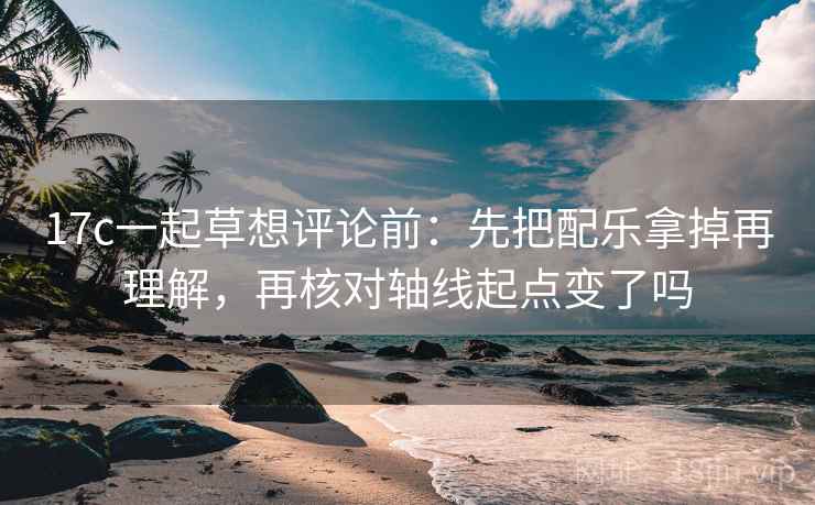 17c一起草想评论前：先把配乐拿掉再理解，再核对轴线起点变了吗