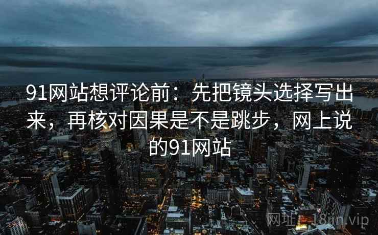 91网站想评论前：先把镜头选择写出来，再核对因果是不是跳步，网上说的91网站