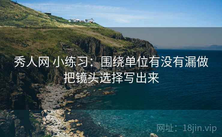 秀人网 小练习：围绕单位有没有漏做把镜头选择写出来