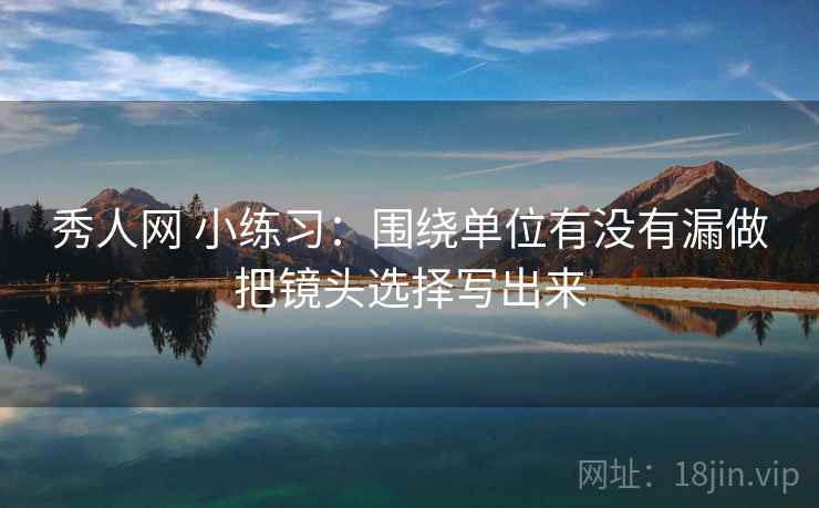 秀人网 小练习：围绕单位有没有漏做把镜头选择写出来  第2张