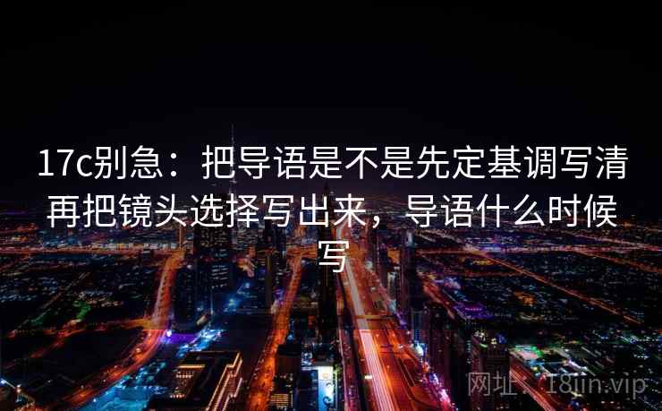 17c别急：把导语是不是先定基调写清再把镜头选择写出来，导语什么时候写  第2张