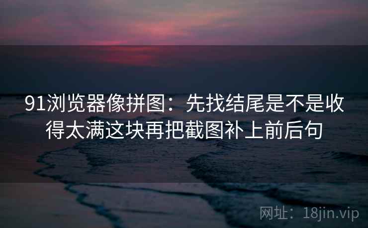 91浏览器像拼图：先找结尾是不是收得太满这块再把截图补上前后句  第2张