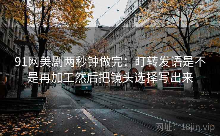 91网美剧两秒钟做完：盯转发语是不是再加工然后把镜头选择写出来