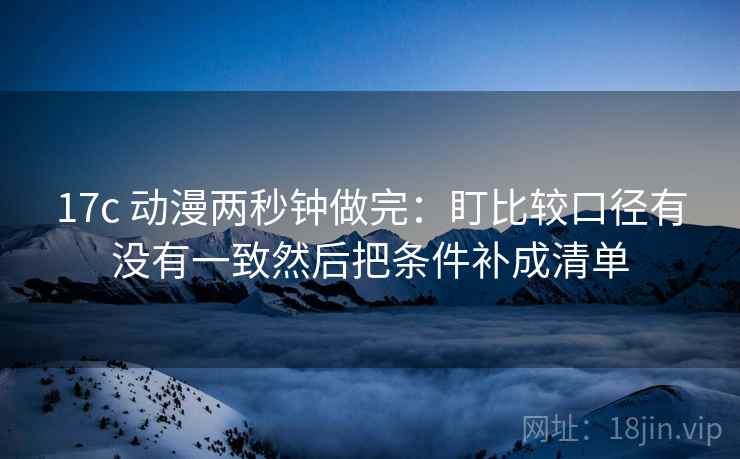 17c 动漫两秒钟做完：盯比较口径有没有一致然后把条件补成清单