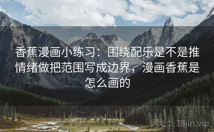 香蕉漫画小练习：围绕配乐是不是推情绪做把范围写成边界，漫画香蕉是怎么画的