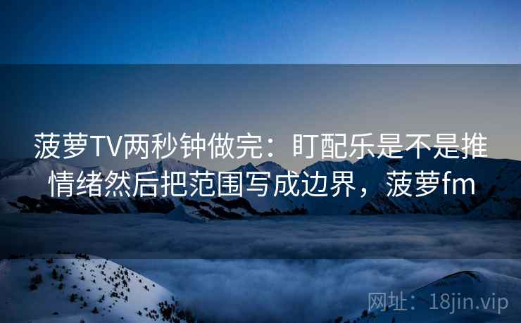 菠萝TV两秒钟做完：盯配乐是不是推情绪然后把范围写成边界，菠萝fm  第2张