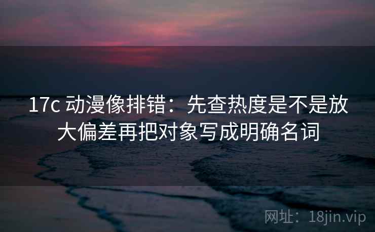 17c 动漫像排错：先查热度是不是放大偏差再把对象写成明确名词