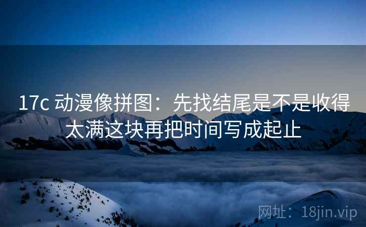17c 动漫像拼图：先找结尾是不是收得太满这块再把时间写成起止