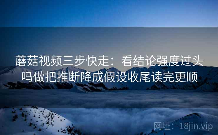 蘑菇视频三步快走：看结论强度过头吗做把推断降成假设收尾读完更顺