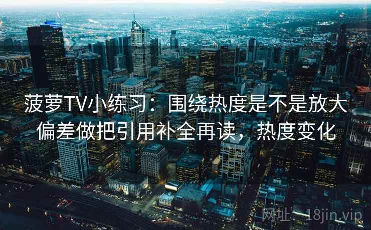 菠萝TV小练习：围绕热度是不是放大偏差做把引用补全再读，热度变化  第2张