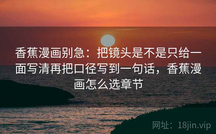 香蕉漫画别急：把镜头是不是只给一面写清再把口径写到一句话，香蕉漫画怎么选章节