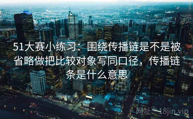 51大赛小练习：围绕传播链是不是被省略做把比较对象写同口径，传播链条是什么意思  第2张