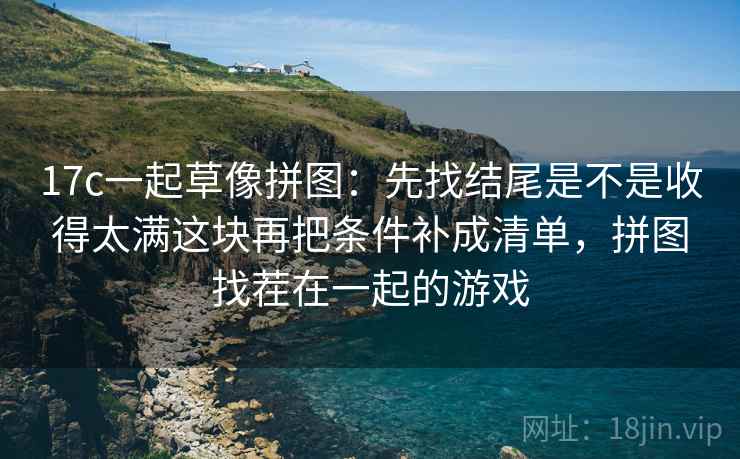 17c一起草像拼图：先找结尾是不是收得太满这块再把条件补成清单，拼图找茬在一起的游戏