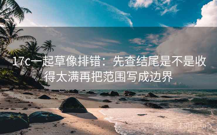 17c一起草像排错：先查结尾是不是收得太满再把范围写成边界